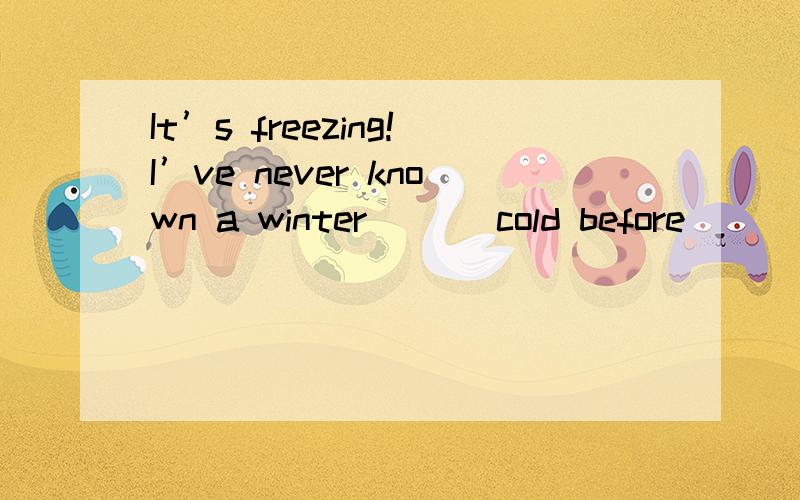 It’s freezing!I’ve never known a winter ___cold before