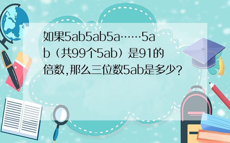 如果5ab5ab5a……5ab（共99个5ab）是91的倍数,那么三位数5ab是多少?