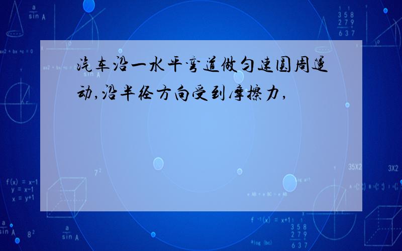 汽车沿一水平弯道做匀速圆周运动,沿半径方向受到摩擦力,