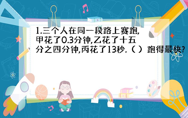 1.三个人在同一段路上赛跑,甲花了0.3分钟,乙花了十五分之四分钟,丙花了13秒.（ ）跑得最快?