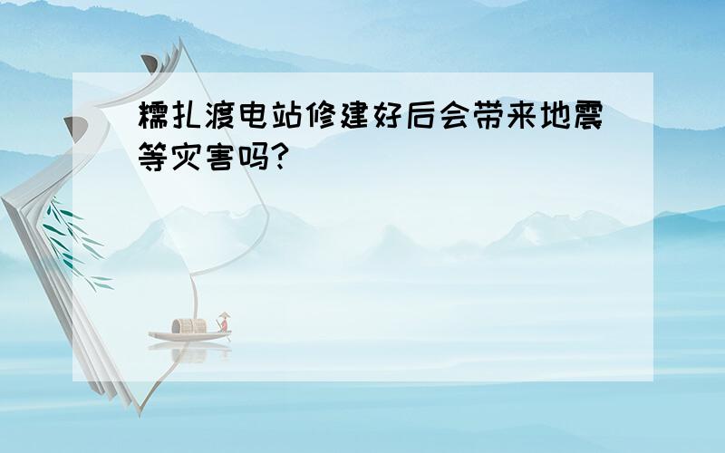 糯扎渡电站修建好后会带来地震等灾害吗?