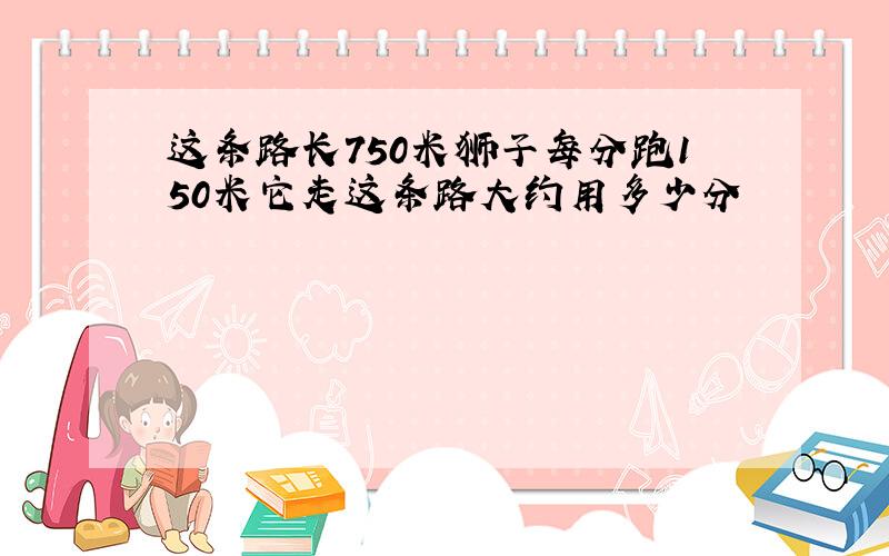 这条路长750米狮子每分跑150米它走这条路大约用多少分