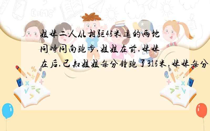 姐妹二人从相距45米远的两地同时同向跑步,姐姐在前,妹妹在后,已知姐姐每分钟跑了315米,妹妹每分钟跑了