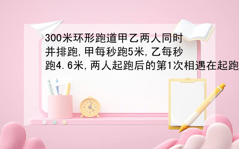 300米环形跑道甲乙两人同时并排跑,甲每秒跑5米,乙每秒跑4.6米,两人起跑后的第1次相遇在起跑线前多少米?