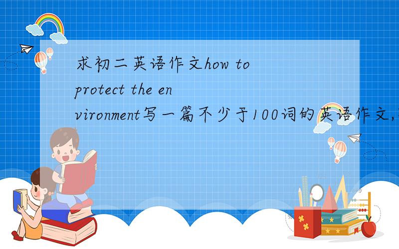 求初二英语作文how to protect the environment写一篇不少于100词的英语作文,不得有语法错误