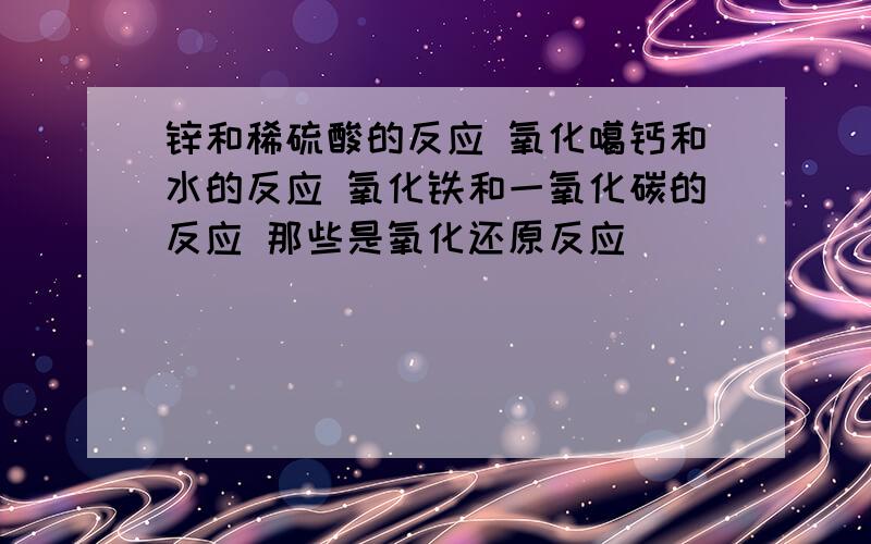 锌和稀硫酸的反应 氧化噶钙和水的反应 氧化铁和一氧化碳的反应 那些是氧化还原反应