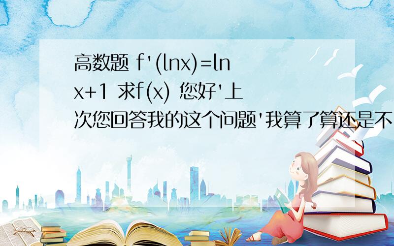 高数题 f'(lnx)=lnx+1 求f(x) 您好'上次您回答我的这个问题'我算了算还是不...