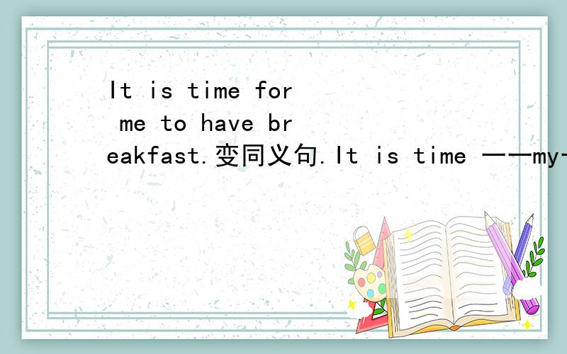 It is time for me to have breakfast.变同义句.It is time 一一my一一.