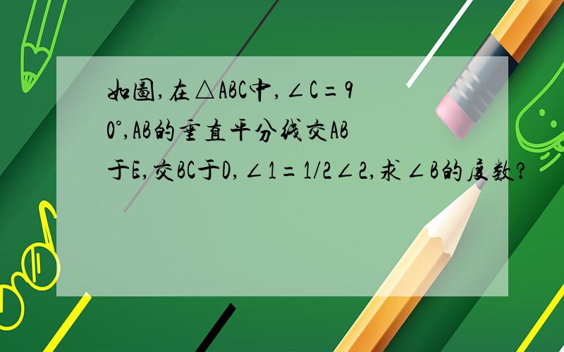 如图,在△ABC中,∠C=90°,AB的垂直平分线交AB于E,交BC于D,∠1=1/2∠2,求∠B的度数?