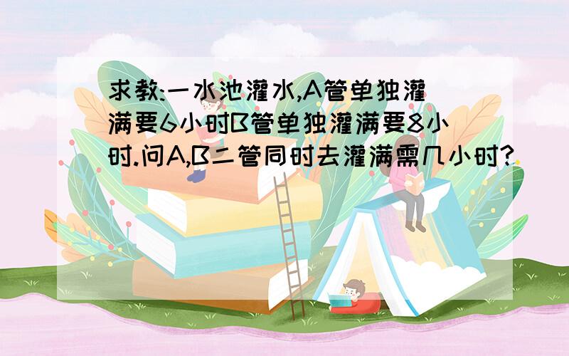 求教:一水池灌水,A管单独灌满要6小时B管单独灌满要8小时.问A,B二管同时去灌满需几小时?