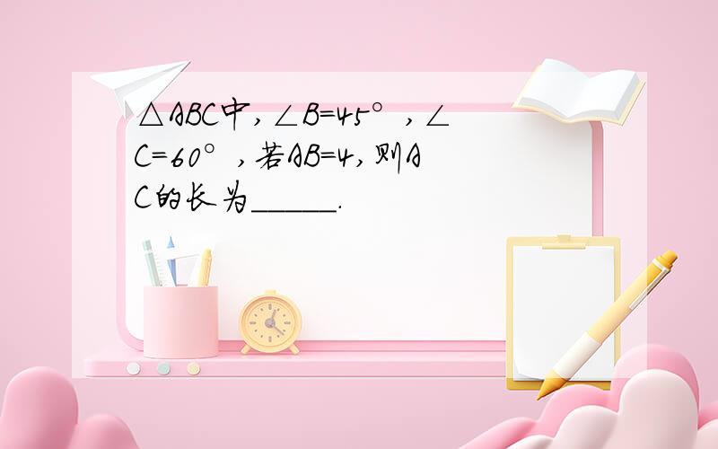 △ABC中,∠B=45°,∠C=60°,若AB=4,则AC的长为_____.