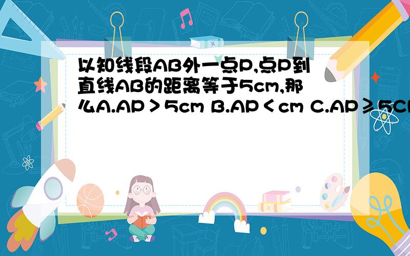 以知线段AB外一点P,点P到直线AB的距离等于5cm,那么A.AP＞5cm B.AP＜cm C.AP≥5CM D.AP≤