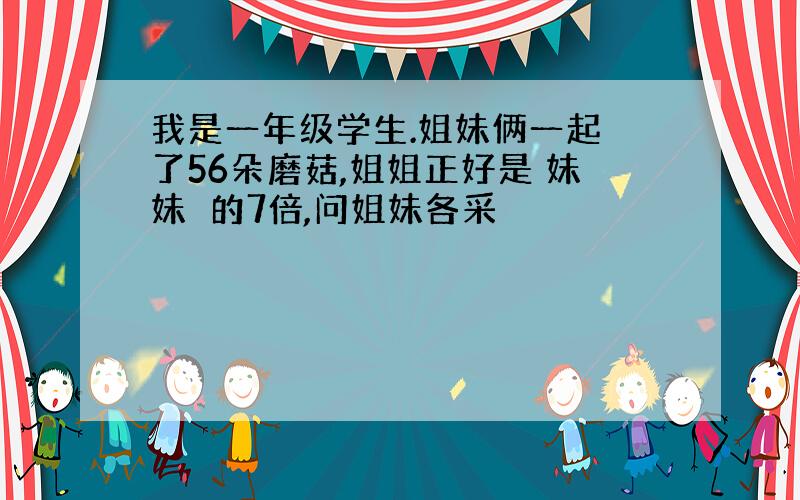 我是一年级学生.姐妹俩一起釆了56朵磨菇,姐姐正好是 妹妹釆的7倍,问姐妹各采