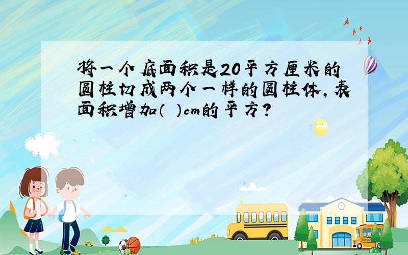 将一个底面积是20平方厘米的圆柱切成两个一样的圆柱体,表面积增加（ ）cm的平方?