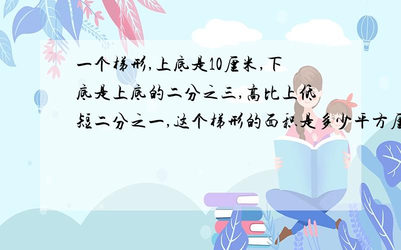 一个梯形,上底是10厘米,下底是上底的二分之三,高比上低短二分之一,这个梯形的面积是多少平方厘米?