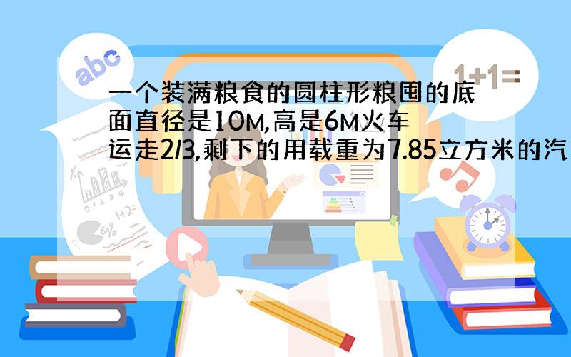 一个装满粮食的圆柱形粮囤的底面直径是10M,高是6M火车运走2/3,剩下的用载重为7.85立方米的汽车运.