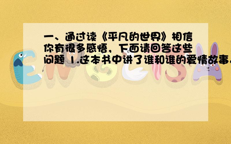 一、通过读《平凡的世界》相信你有很多感悟，下面请回答这些问题 1.这本书中讲了谁和谁的爱情故事。他们分别有什么特点？ 2