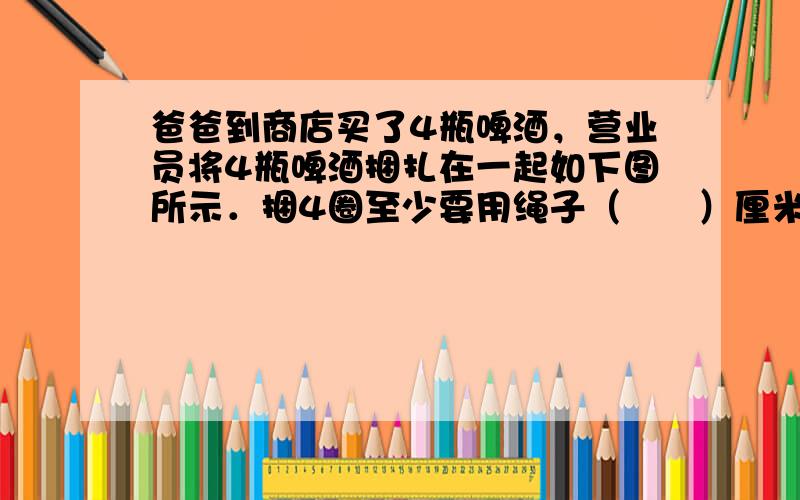 爸爸到商店买了4瓶啤酒，营业员将4瓶啤酒捆扎在一起如下图所示．捆4圈至少要用绳子（　　）厘米．