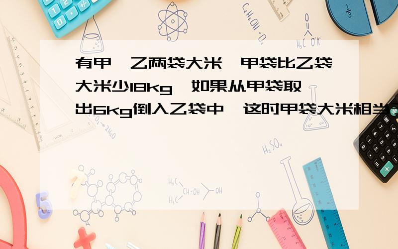 有甲、乙两袋大米,甲袋比乙袋大米少18kg,如果从甲袋取出6kg倒入乙袋中,这时甲袋大米相当于乙袋的7分之4,甲袋原有大