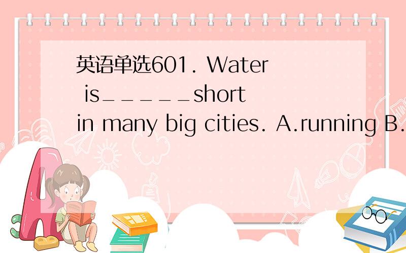 英语单选601. Water is_____short in many big cities. A.running B.