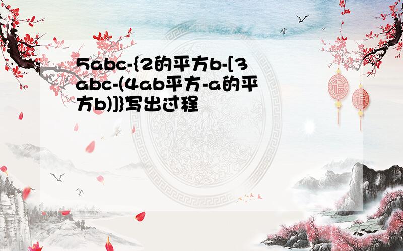 5abc-{2的平方b-[3abc-(4ab平方-a的平方b)]}写出过程