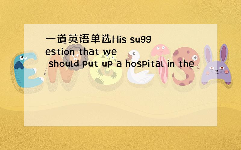 一道英语单选His suggestion that we should put up a hospital in the