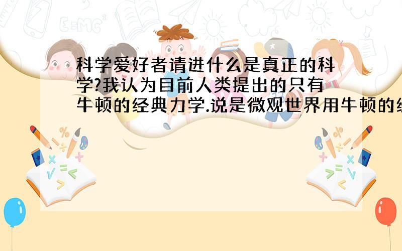 科学爱好者请进什么是真正的科学?我认为目前人类提出的只有牛顿的经典力学.说是微观世界用牛顿的经典力学无法解释要用什么电子