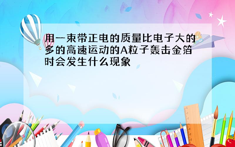 用一束带正电的质量比电子大的多的高速运动的A粒子轰击金箔时会发生什么现象