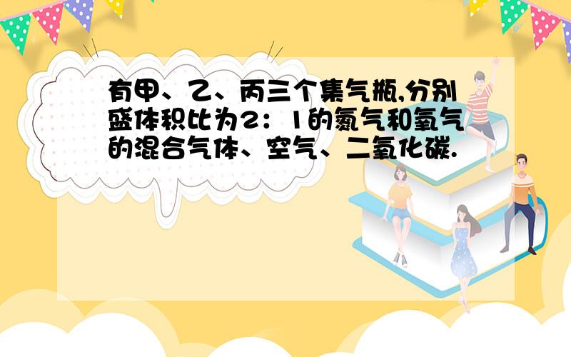 有甲、乙、丙三个集气瓶,分别盛体积比为2：1的氮气和氧气的混合气体、空气、二氧化碳.