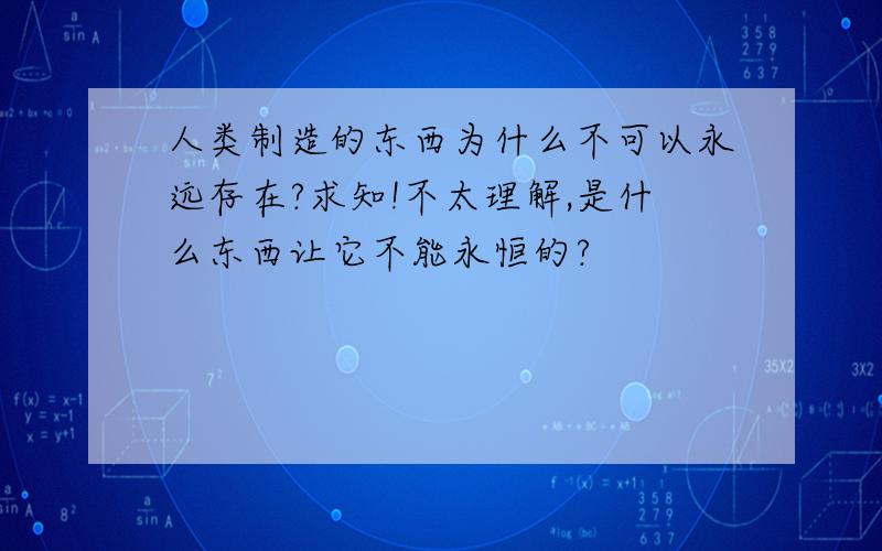 人类制造的东西为什么不可以永远存在?求知!不太理解,是什么东西让它不能永恒的?