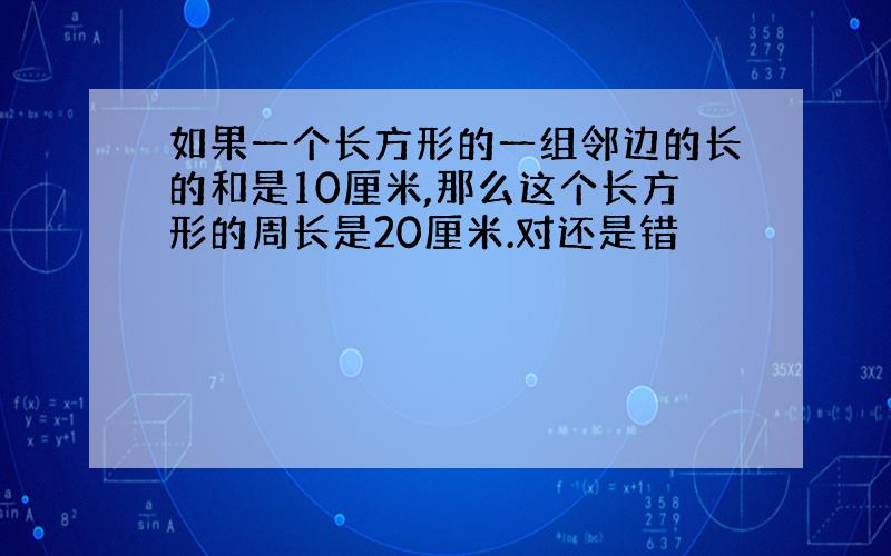 如果一个长方形的一组邻边的长的和是10厘米,那么这个长方形的周长是20厘米.对还是错