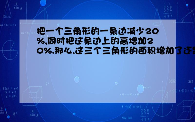 把一个三角形的一条边减少20%,同时把这条边上的高增加20%.那么,这三个三角形的面积增加了还是减少了?增