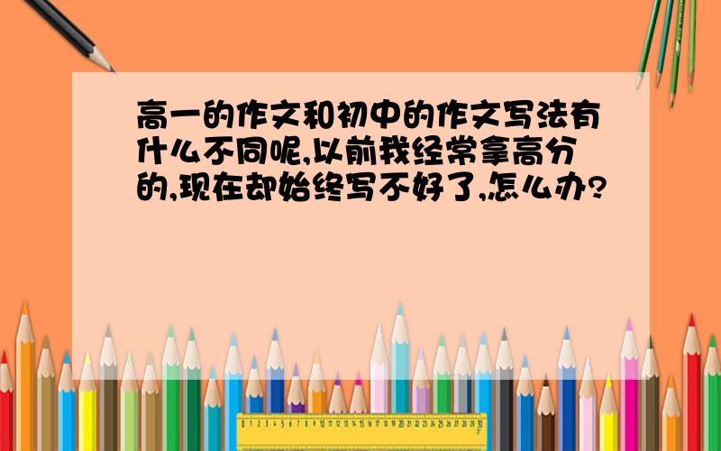 高一的作文和初中的作文写法有什么不同呢,以前我经常拿高分的,现在却始终写不好了,怎么办?