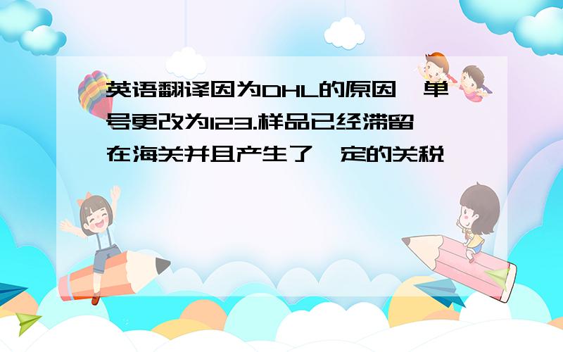 英语翻译因为DHL的原因,单号更改为123.样品已经滞留在海关并且产生了一定的关税