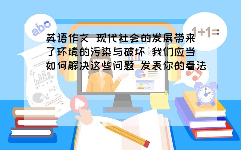 英语作文 现代社会的发展带来了环境的污染与破坏 我们应当如何解决这些问题 发表你的看法