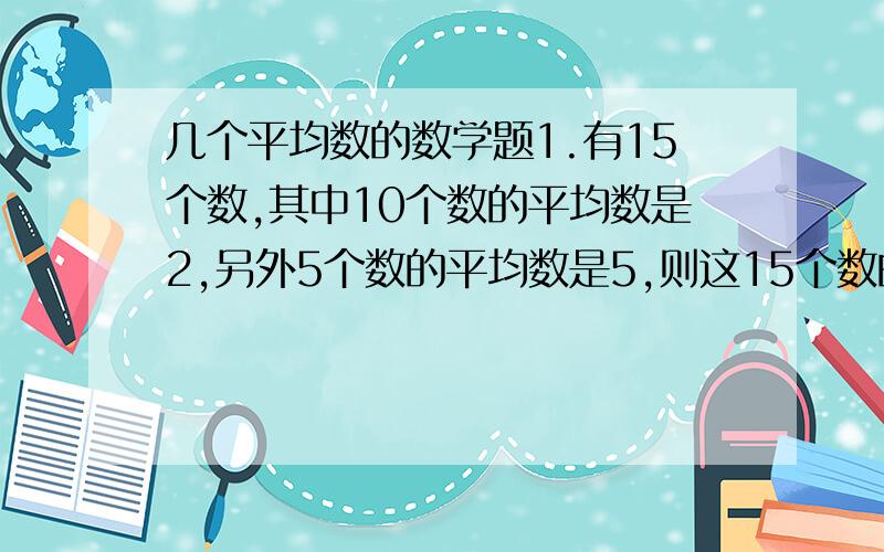 几个平均数的数学题1.有15个数,其中10个数的平均数是2,另外5个数的平均数是5,则这15个数的平均数是多少?2.已知