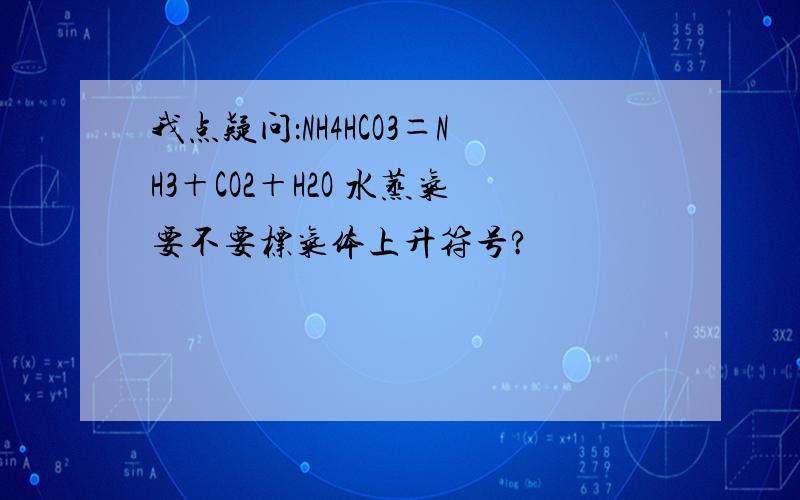 我点疑问：NH4HCO3＝NH3＋CO2＋H2O 水蒸气要不要标气体上升符号?