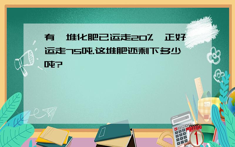 有一堆化肥已运走20%,正好运走75吨.这堆肥还剩下多少吨?