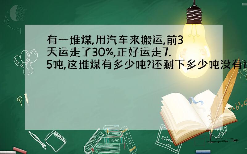 有一堆煤,用汽车来搬运,前3天运走了30%,正好运走7.5吨,这堆煤有多少吨?还剩下多少吨没有运走?