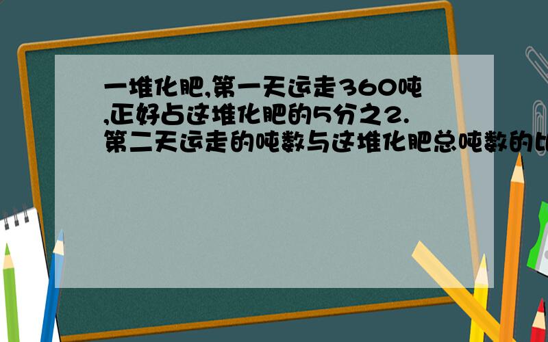 一堆化肥,第一天运走360吨,正好占这堆化肥的5分之2.第二天运走的吨数与这堆化肥总吨数的比是1:5.