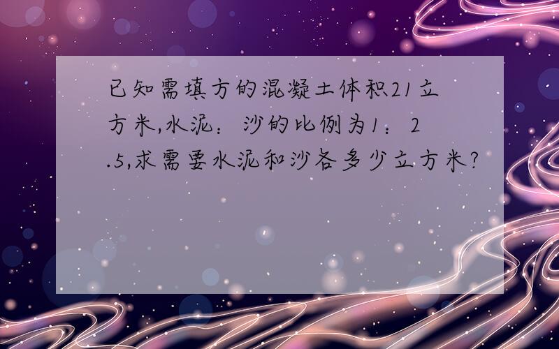 已知需填方的混凝土体积21立方米,水泥：沙的比例为1：2.5,求需要水泥和沙各多少立方米?