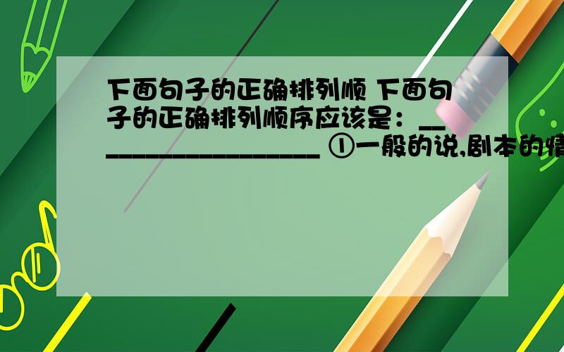 下面句子的正确排列顺 下面句子的正确排列顺序应该是：__________________ ①一般的说,剧本的情节结构可以