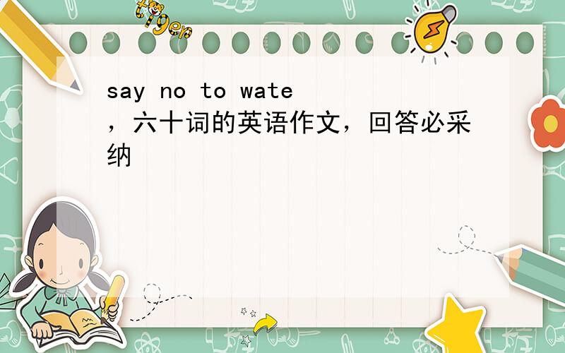 say no to wate，六十词的英语作文，回答必采纳