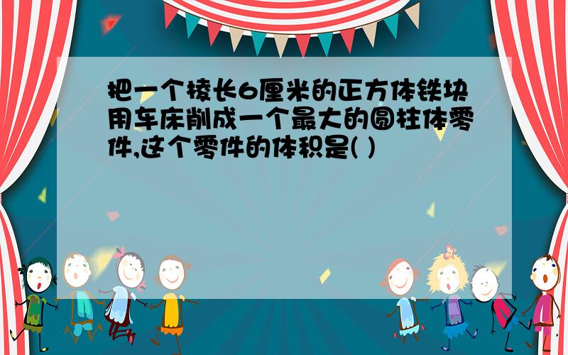 把一个棱长6厘米的正方体铁块用车床削成一个最大的圆柱体零件,这个零件的体积是( )