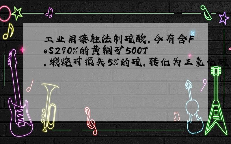 工业用接触法制硫酸,今有含FeS290％的黄铜矿500T,煅烧时损失5%的硫,转化为三氧化硫时又损失15%的二氧化硫,三