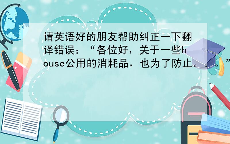 请英语好的朋友帮助纠正一下翻译错误：“各位好，关于一些house公用的消耗品，也为了防止。。。”