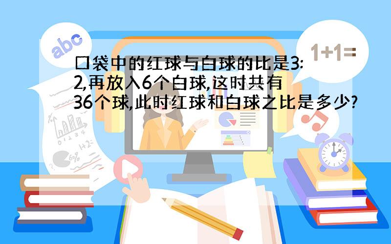 口袋中的红球与白球的比是3:2,再放入6个白球,这时共有36个球,此时红球和白球之比是多少?