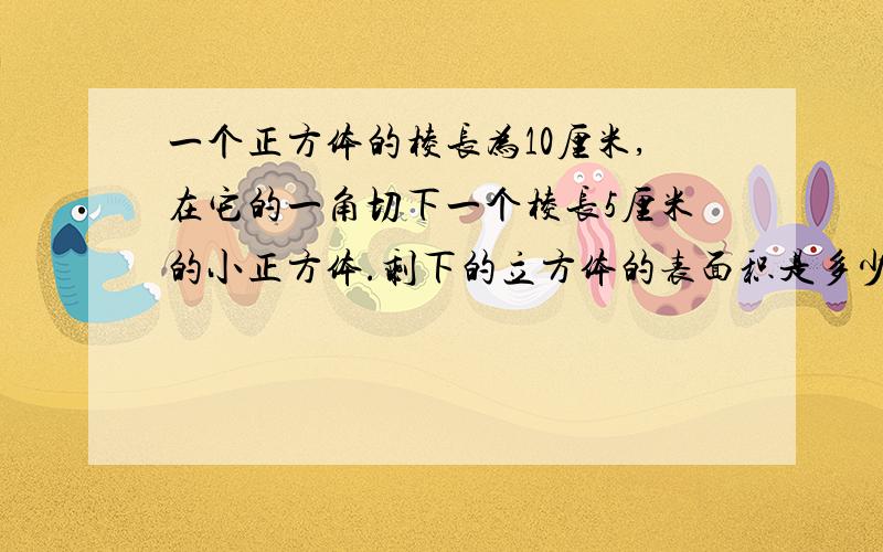 一个正方体的棱长为10厘米,在它的一角切下一个棱长5厘米的小正方体.剩下的立方体的表面积是多少平方厘米