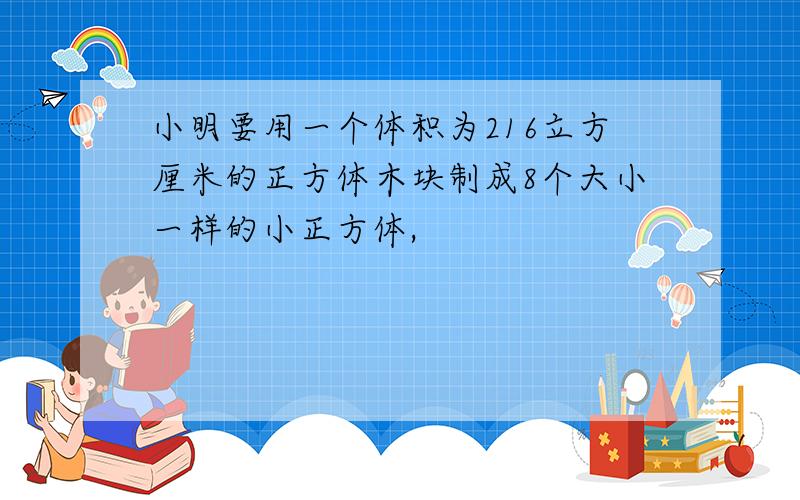 小明要用一个体积为216立方厘米的正方体木块制成8个大小一样的小正方体,