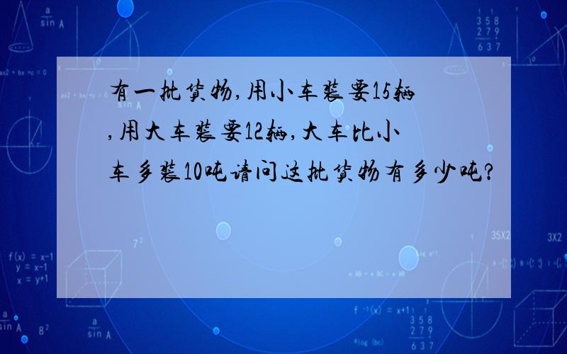 有一批货物,用小车装要15辆,用大车装要12辆,大车比小车多装10吨请问这批货物有多少吨?